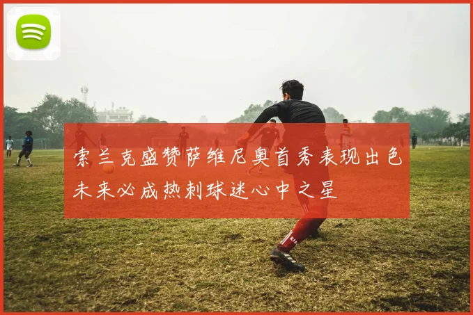 索兰克盛赞萨维尼奥首秀表现出色未来必成热刺球迷心中之星
